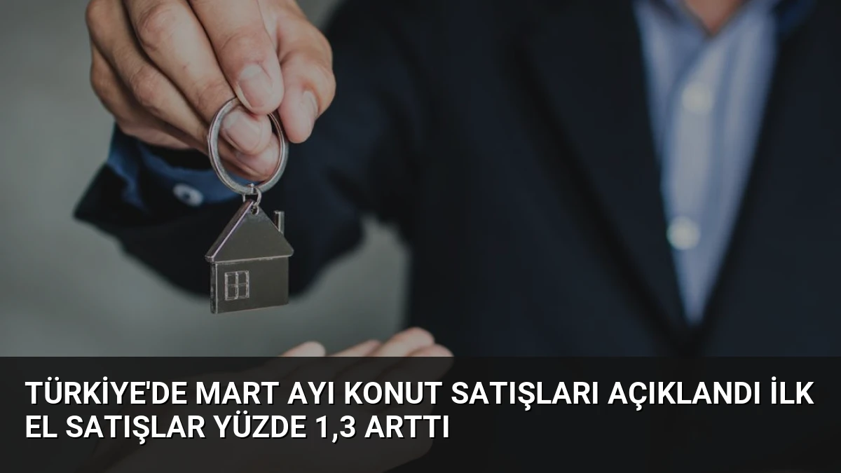 Türkiye’de Mart Ayı Konut Satışları Açıklandı İlk El Satışlar Yüzde 1,3 Arttı
