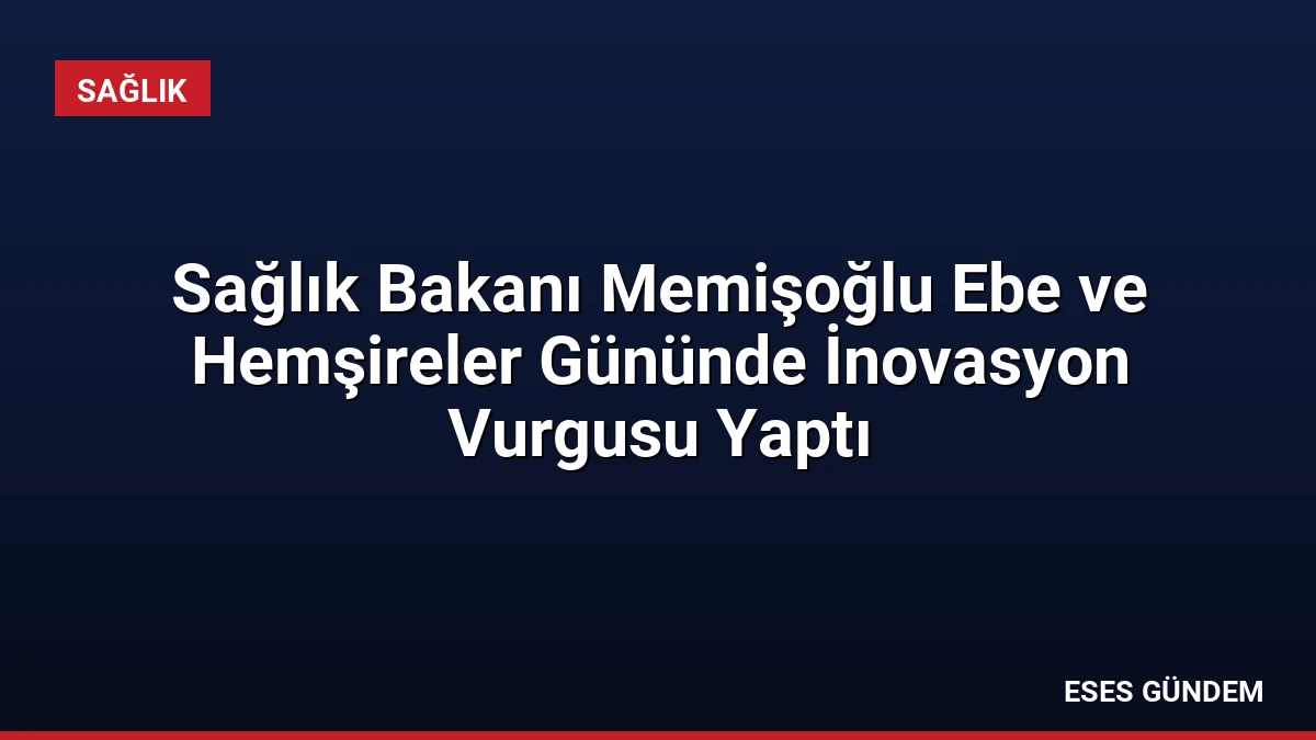 Sağlık Bakanı Memişoğlu Ebe ve Hemşireler Gününde İnovasyon Vurgusu Yaptı