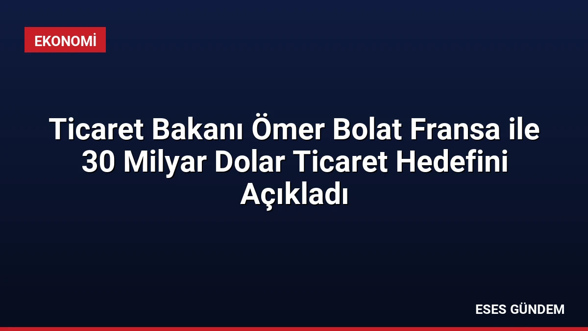Ticaret Bakanı Ömer Bolat Fransa ile 30 Milyar Dolar Ticaret Hedefini Açıkladı