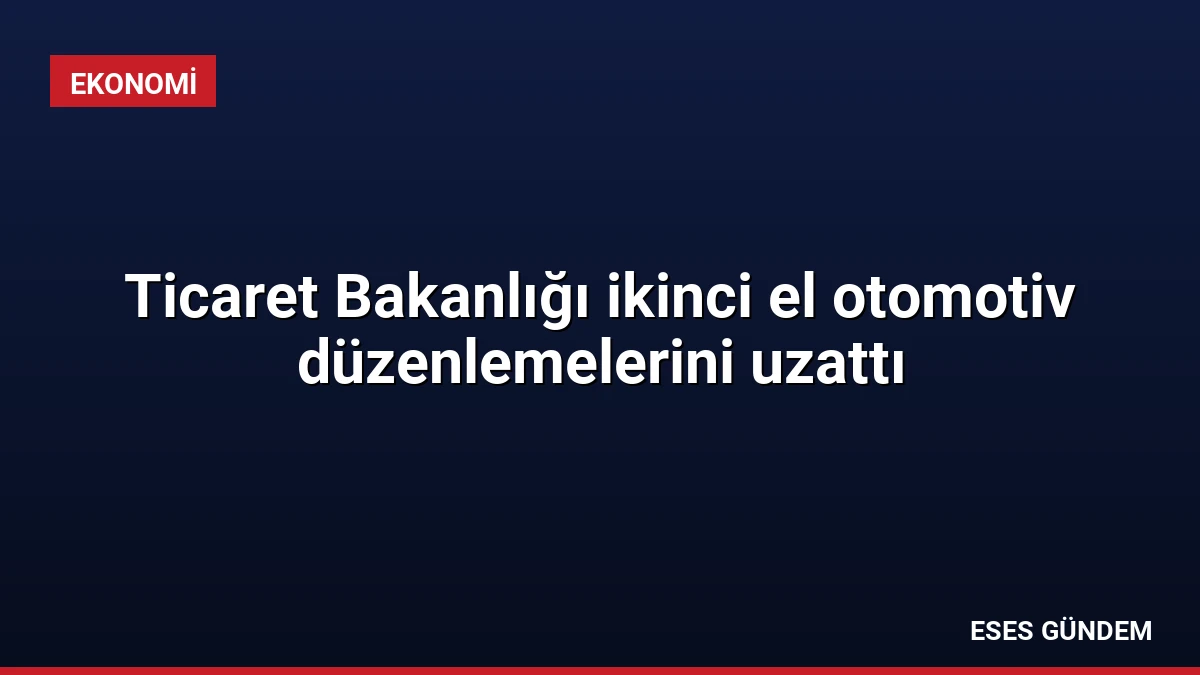Ticaret Bakanlığı ikinci el otomotiv düzenlemelerini uzattı