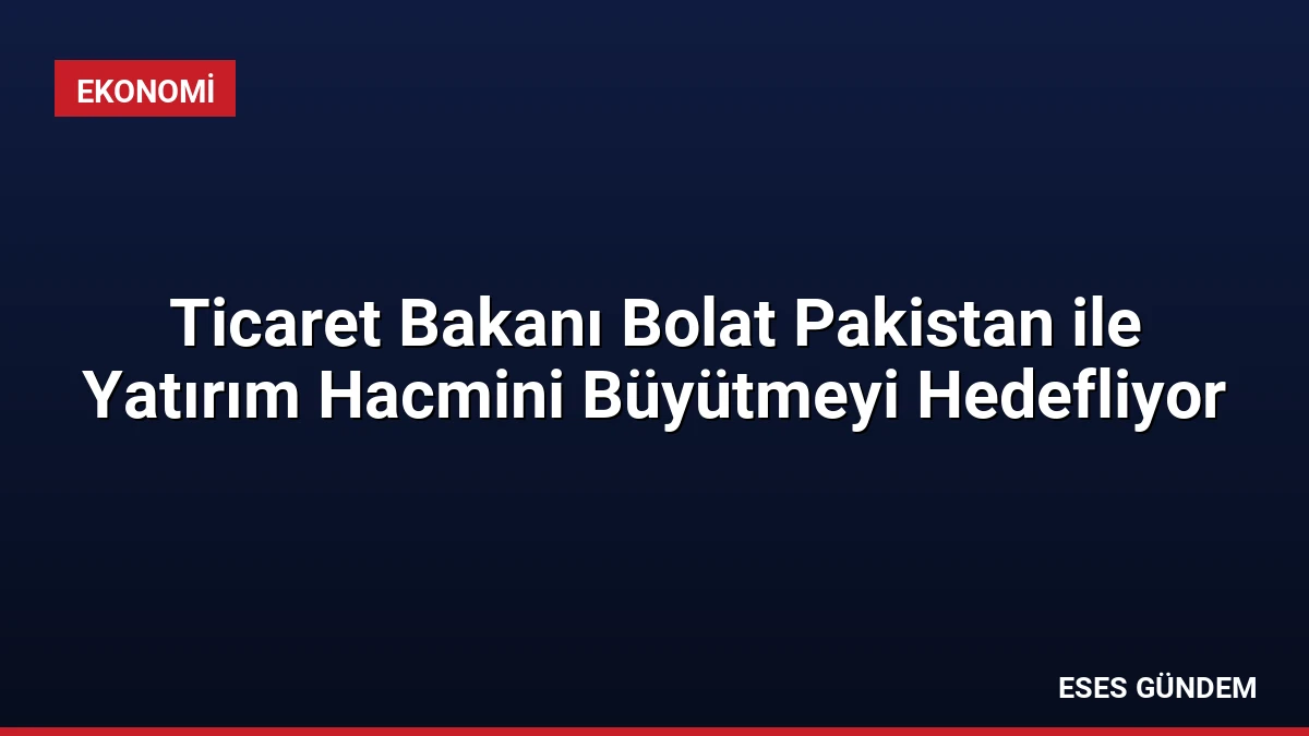 Ticaret Bakanı Bolat Pakistan ile Yatırım Hacmini Büyütmeyi Hedefliyor