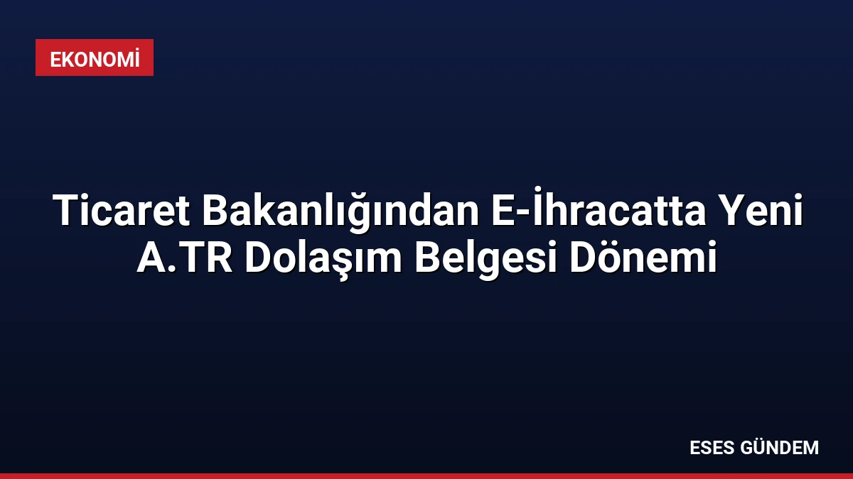 Ticaret Bakanlığından E-İhracatta Yeni A.TR Dolaşım Belgesi Dönemi