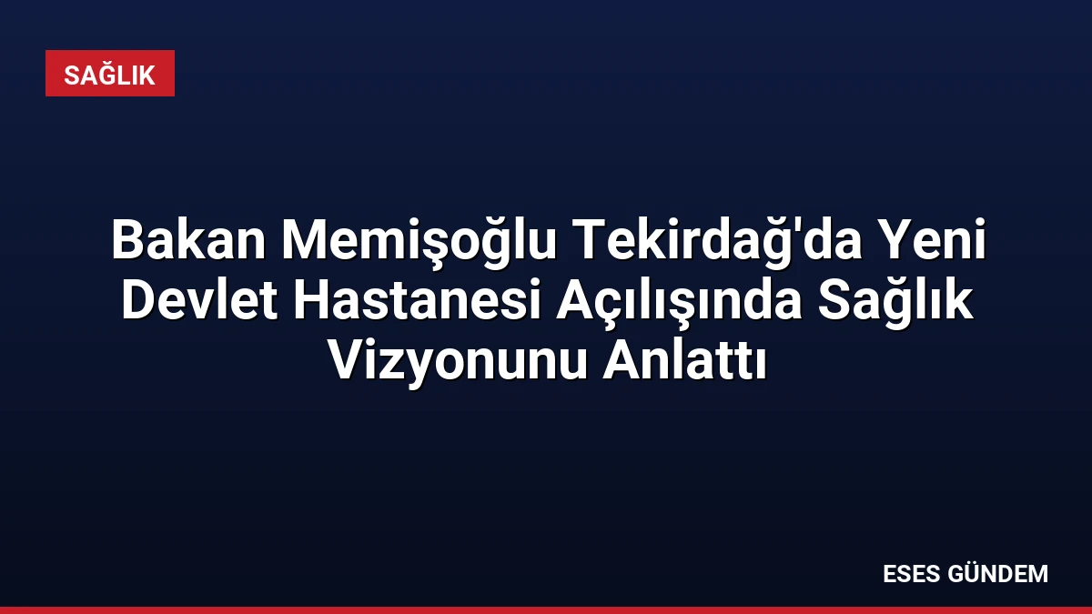 Bakan Memişoğlu Tekirdağ’da Yeni Devlet Hastanesi Açılışında Sağlık Vizyonunu Anlattı