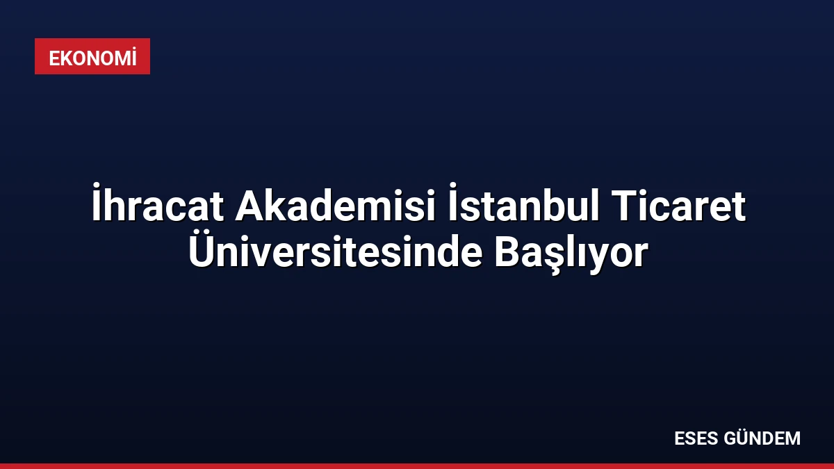 İhracat Akademisi İstanbul Ticaret Üniversitesinde Başlıyor
