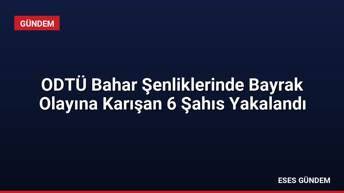 ODTÜ Bahar Şenliklerinde Bayrak Olayına Karışan 6 Şahıs Yakalandı