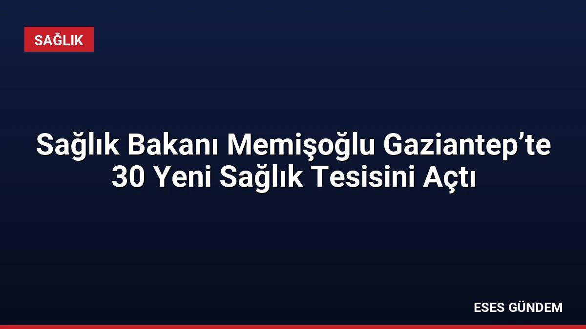 Sağlık Bakanı Memişoğlu Gaziantep’te 30 Yeni Sağlık Tesisini Açtı