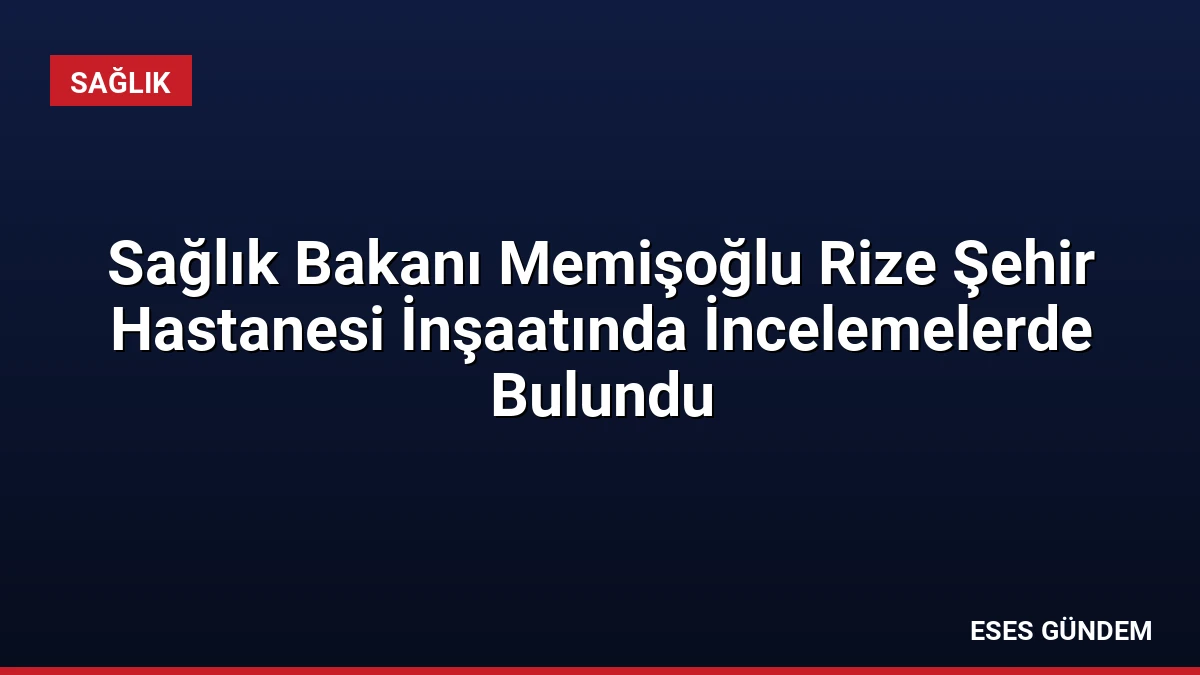 Sağlık Bakanı Memişoğlu Rize Şehir Hastanesi İnşaatında İncelemelerde Bulundu