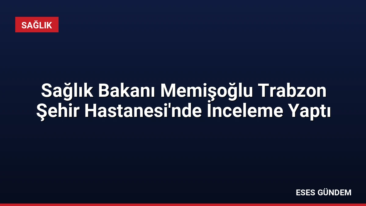 Sağlık Bakanı Memişoğlu Trabzon Şehir Hastanesi’nde İnceleme Yaptı