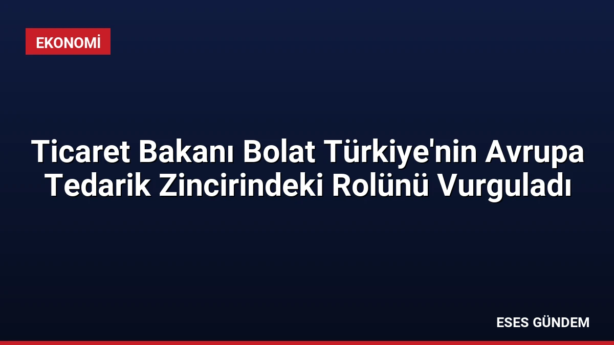Ticaret Bakanı Bolat Türkiye’nin Avrupa Tedarik Zincirindeki Rolünü Vurguladı